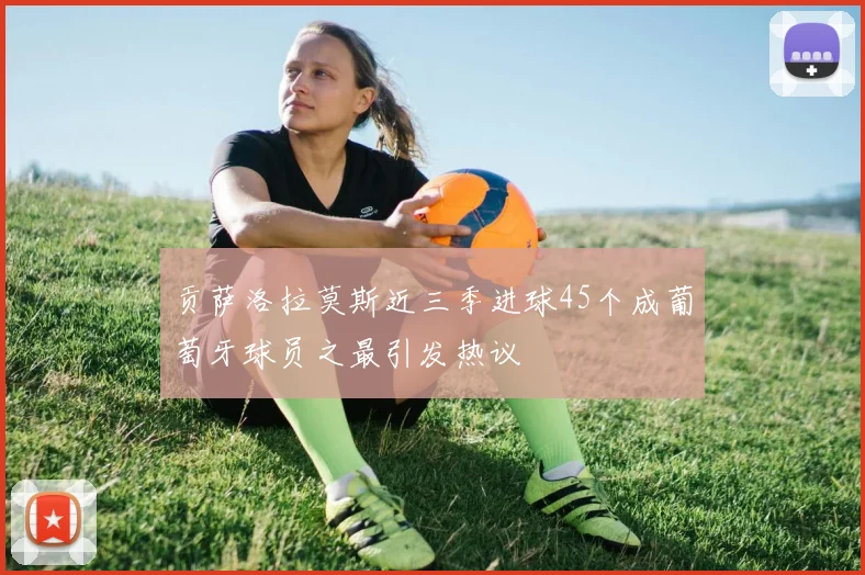 贡萨洛拉莫斯近三季进球45个成葡萄牙球员之最引发热议