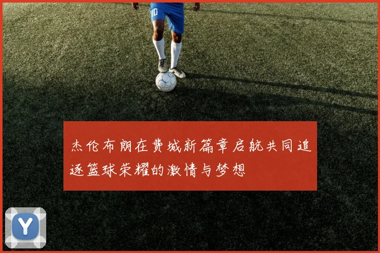 杰伦布朗在费城新篇章启航共同追逐篮球荣耀的激情与梦想