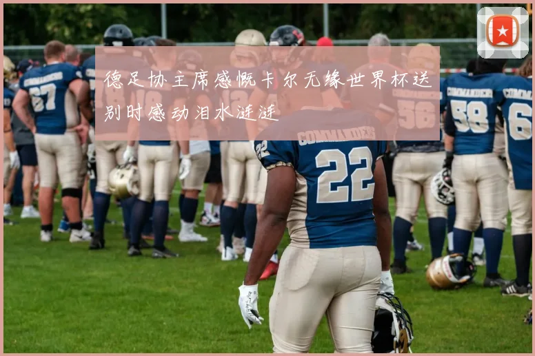 德足协主席感慨卡尔无缘世界杯送别时感动泪水涟涟