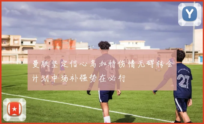 曼联坚定信心乌加特伤情无碍转会计划中场补强势在必行