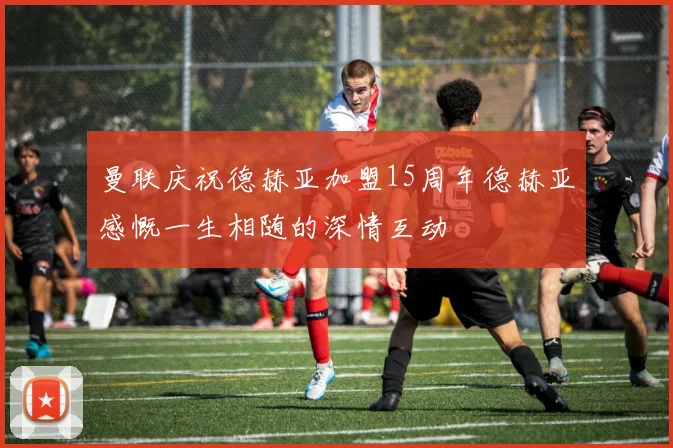 曼联庆祝德赫亚加盟15周年德赫亚感慨一生相随的深情互动