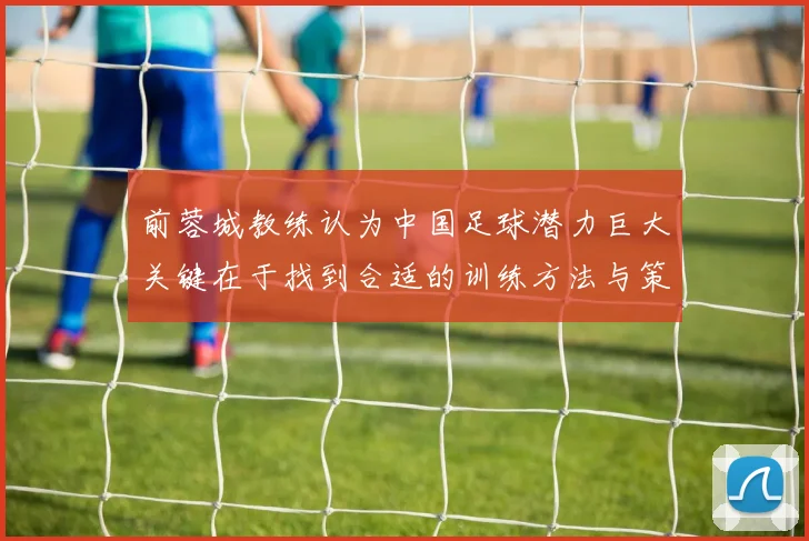前蓉城教练认为中国足球潜力巨大关键在于找到合适的训练方法与策略