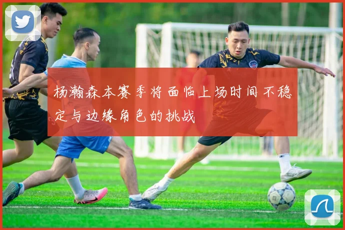 杨瀚森本赛季将面临上场时间不稳定与边缘角色的挑战