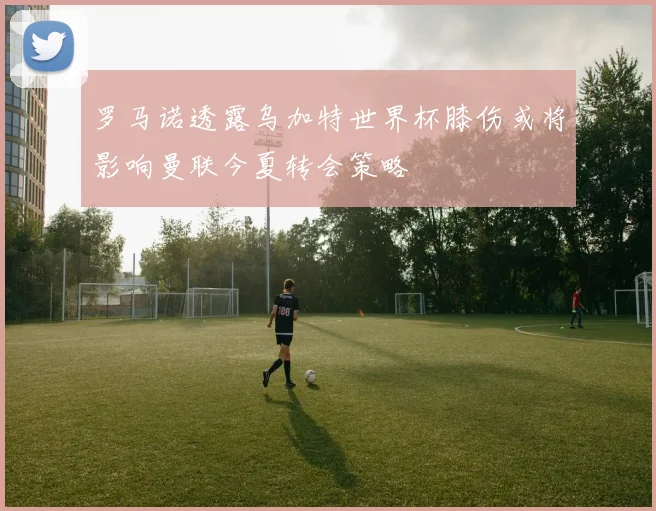 罗马诺透露乌加特世界杯膝伤或将影响曼联今夏转会策略