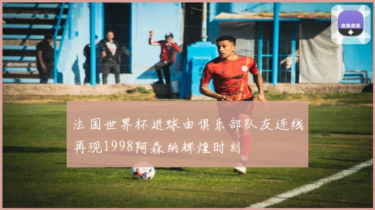 法国世界杯进球由俱乐部队友连线再现1998阿森纳辉煌时刻