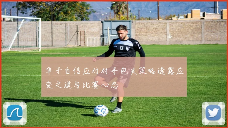 华子自信应对对手包夹策略透露应变之道与比赛心态