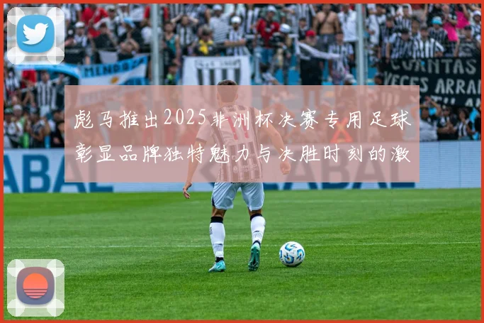 彪马推出2025非洲杯决赛专用足球彰显品牌独特魅力与决胜时刻的激情