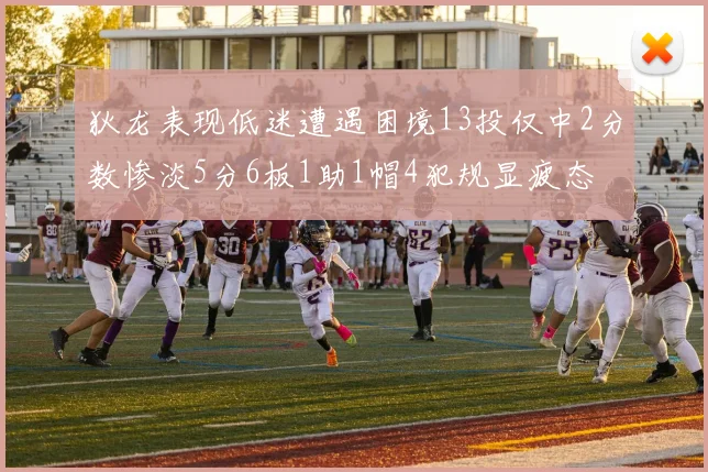 狄龙表现低迷遭遇困境13投仅中2分数惨淡5分6板1助1帽4犯规显疲态