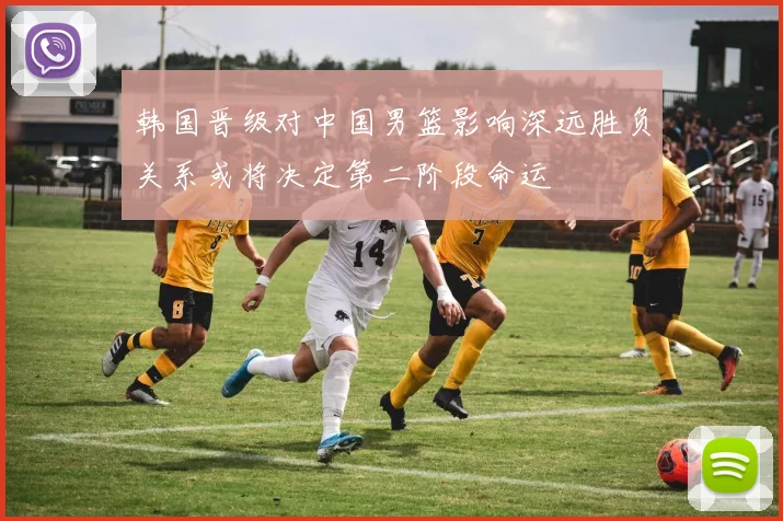 韩国晋级对中国男篮影响深远胜负关系或将决定第二阶段命运