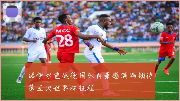 诺伊尔重返德国队自豪感满满期待第五次世界杯征程