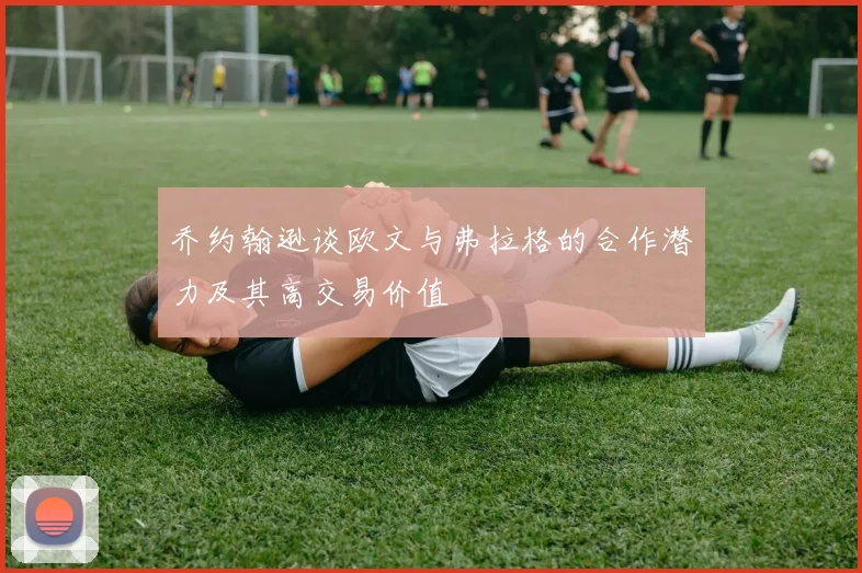 乔约翰逊谈欧文与弗拉格的合作潜力及其高交易价值