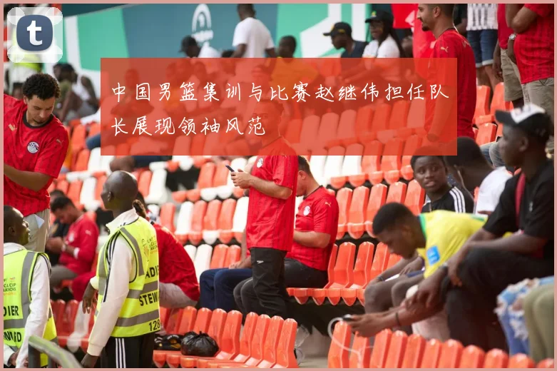 中国男篮集训与比赛赵继伟担任队长展现领袖风范