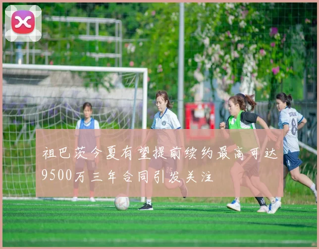 祖巴茨今夏有望提前续约最高可达9500万三年合同引发关注